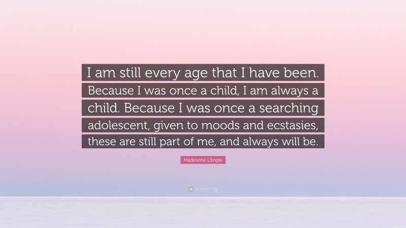Madeleine L'Engle Quote: “I am still every age that I have been. Because I was once a child, I am always a child. Because I was once a searching adolescent, given to moods and ecstasies, these are still part of me, and always will be.”