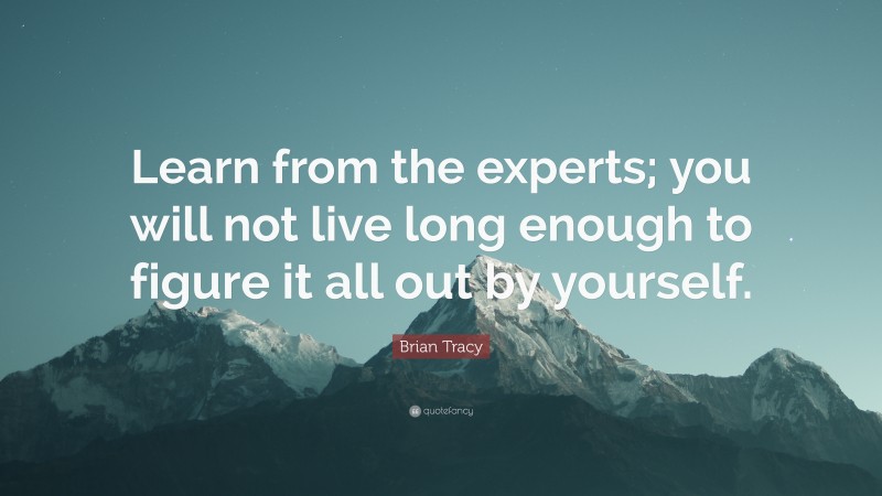 Brian Tracy Quote: “Learn from the experts; you will not live long enough to figure it all out by yourself.”