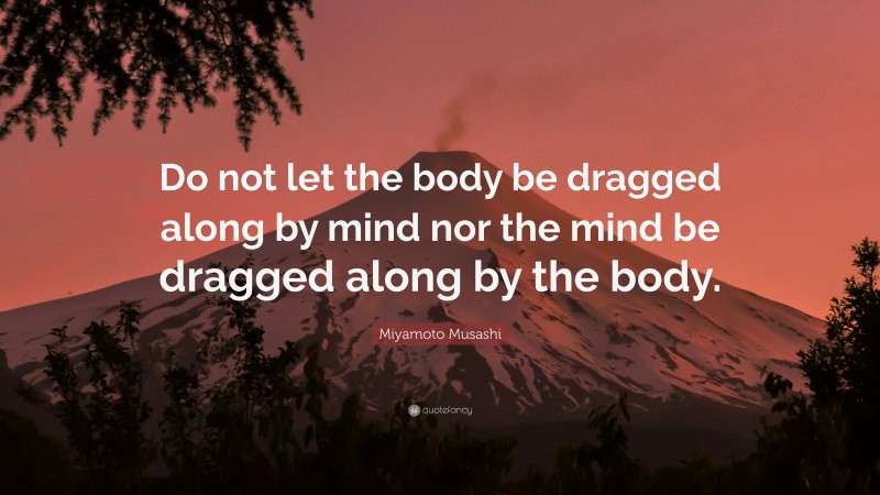 Miyamoto Musashi Quote: “Do not let the body be dragged along by mind nor the mind be dragged along by the body.”