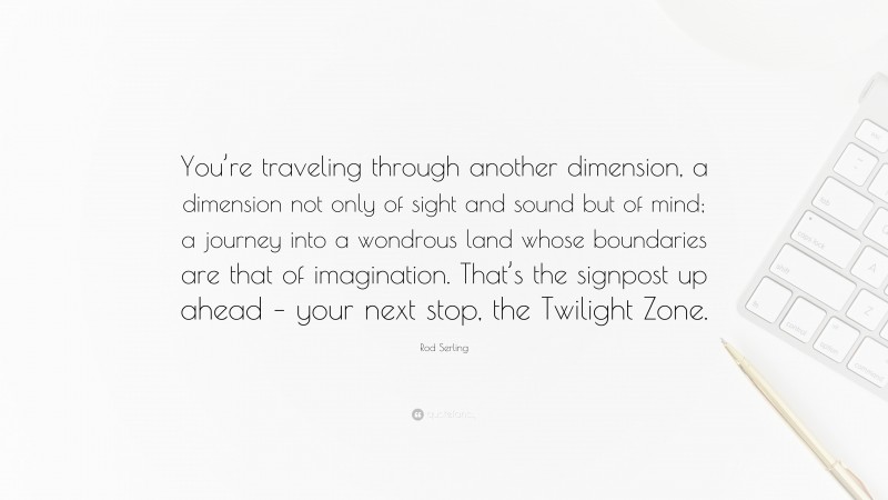 Rod Serling Quote: “You’re traveling through another dimension, a dimension not only of sight and sound but of mind; a journey into a wondrous land whose boundaries are that of imagination. That’s the signpost up ahead – your next stop, the Twilight Zone.”