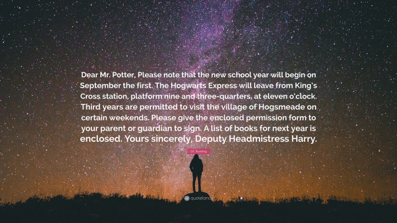J.K. Rowling Quote: “Dear Mr. Potter, Please note that the new school year will begin on September the first. The Hogwarts Express will leave from King’s Cross station, platform nine and three-quarters, at eleven o’clock. Third years are permitted to visit the village of Hogsmeade on certain weekends. Please give the enclosed permission form to your parent or guardian to sign. A list of books for next year is enclosed. Yours sincerely, Deputy Headmistress Harry.”