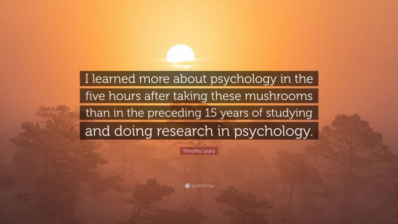 Timothy Leary Quote: “I learned more about psychology in the five hours after taking these mushrooms than in the preceding 15 years of studying and doing research in psychology.”