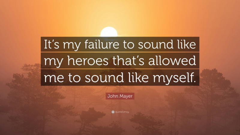John Mayer Quote: “It’s my failure to sound like my heroes that’s allowed me to sound like myself.”