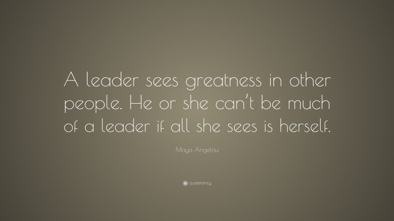 Maya Angelou Quote: “A leader sees greatness in other people. He or she can’t be much of a leader if all she sees is herself.”