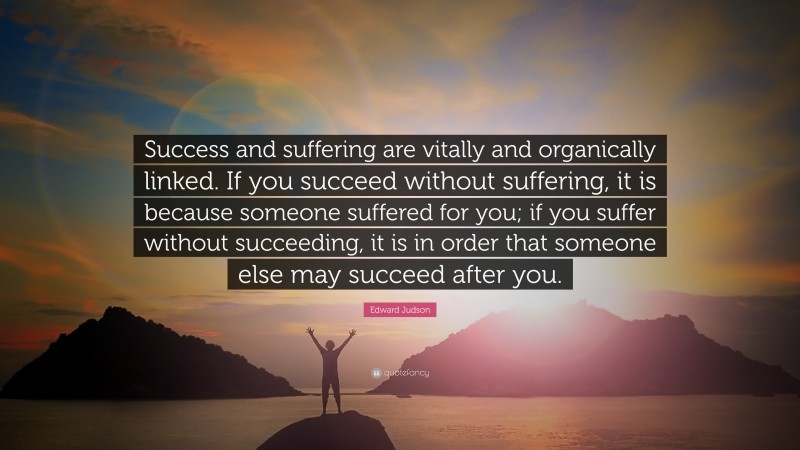 Edward Judson Quote: “Success and suffering are vitally and organically linked. If you succeed without suffering, it is because someone suffered for you; if you suffer without succeeding, it is in order that someone else may succeed after you.”