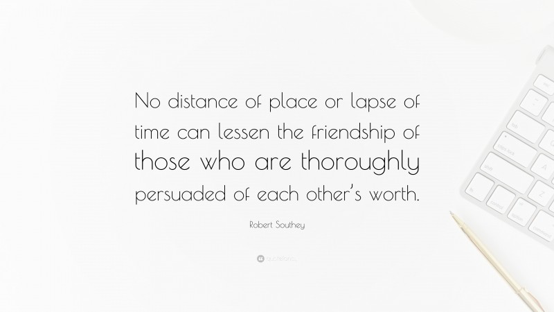 Robert Southey Quote: “No distance of place or lapse of time can lessen the friendship of those who are thoroughly persuaded of each other’s worth.”