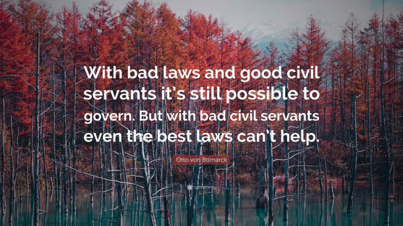 Otto von Bismarck Quote: “With bad laws and good civil servants it’s still possible to govern. But with bad civil servants even the best laws can’t help.”