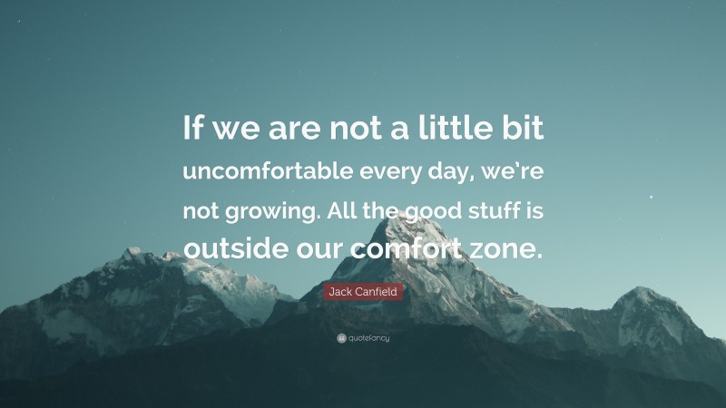 Jack Canfield Quote: “If we are not a little bit uncomfortable every day, we’re not growing. All the good stuff is outside our comfort zone.”