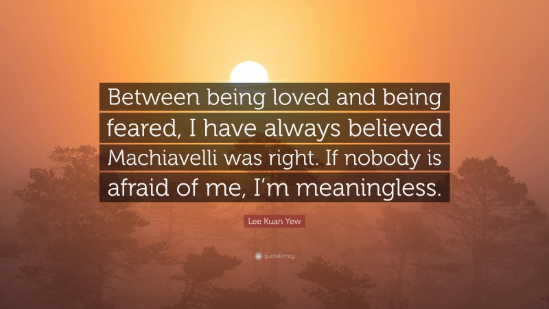 Lee Kuan Yew Quote: “Between being loved and being feared, I have always believed Machiavelli was right. If nobody is afraid of me, I’m meaningless.”