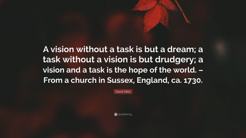 David Allen Quote: “A vision without a task is but a dream; a task without a vision is but drudgery; a vision and a task is the hope of the world. – From a church in Sussex, England, ca. 1730.”