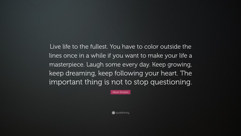 Albert Einstein Quote: “Live life to the fullest. You have to color outside the lines once in a while if you want to make your life a masterpiece. Laugh some every day. Keep growing, keep dreaming, keep following your heart. The important thing is not to stop questioning.”