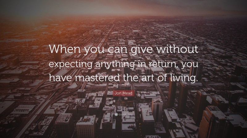 Jon Mead Quote: “When you can give without expecting anything in return, you have mastered the art of living.”