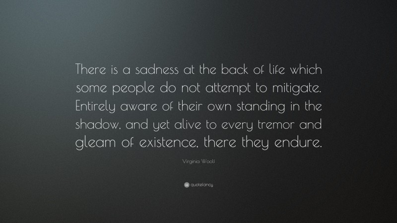 Virginia Woolf Quote: “There is a sadness at the back of life which some people do not attempt to mitigate. Entirely aware of their own standing in the shadow, and yet alive to every tremor and gleam of existence, there they endure.”