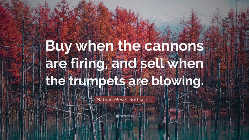 Nathan Meyer Rothschild Quote: “Buy when the cannons are firing, and sell when the trumpets are blowing.”