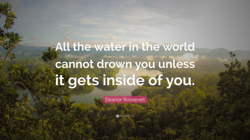 Eleanor Roosevelt Quote: “All the water in the world cannot drown you unless it gets inside of you.”