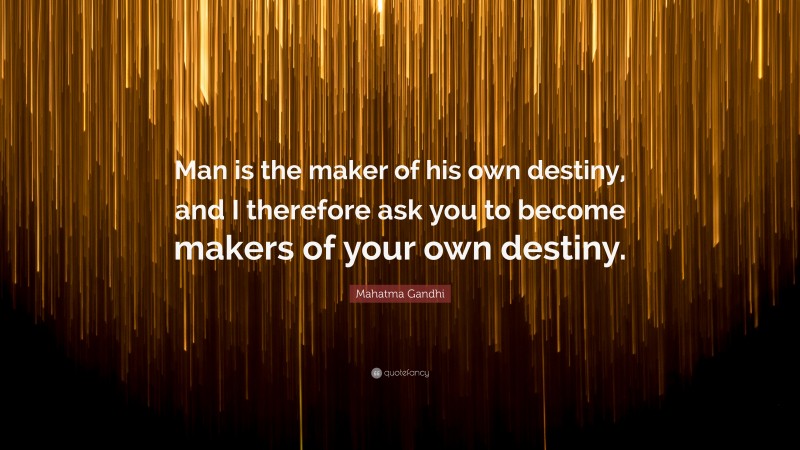 Mahatma Gandhi Quote: “Man is the maker of his own destiny, and I therefore ask you to become makers of your own destiny.”