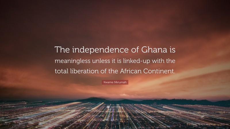 Kwame Nkrumah Quote: “The independence of Ghana is meaningless unless it is linked-up with the total liberation of the African Continent.”
