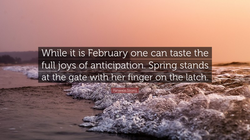 Patience Strong Quote: “While it is February one can taste the full joys of anticipation. Spring stands at the gate with her finger on the latch.”