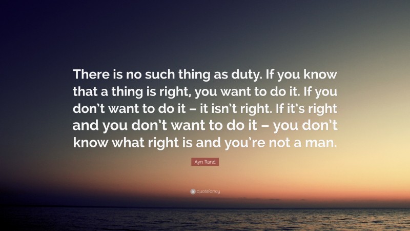 Ayn Rand Quote: “There is no such thing as duty. If you know that a thing is right, you want to do it. If you don’t want to do it – it isn’t right. If it’s right and you don’t want to do it – you don’t know what right is and you’re not a man.”