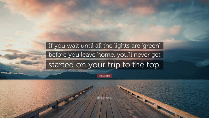 Zig Ziglar Quote: “If you wait until all the lights are ‘green’ before you leave home, you’ll never get started on your trip to the top.”