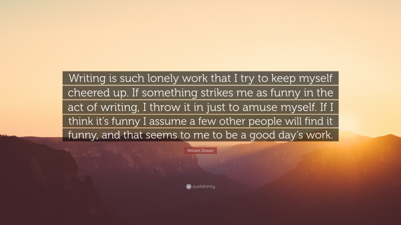 William Zinsser Quote: “Writing is such lonely work that I try to keep myself cheered up. If something strikes me as funny in the act of writing, I throw it in just to amuse myself. If I think it’s funny I assume a few other people will find it funny, and that seems to me to be a good day’s work.”