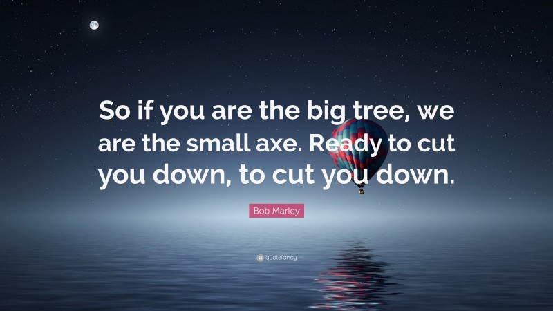 Bob Marley Quote: “So if you are the big tree, we are the small axe. Ready to cut you down, to cut you down.”