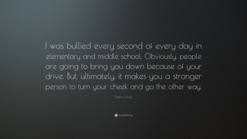 Selena Gómez Quote: “I was bullied every second of every day in elementary and middle school. Obviously, people are going to bring you down because of your drive. But, ultimately, it makes you a stronger person to turn your cheek and go the other way.”