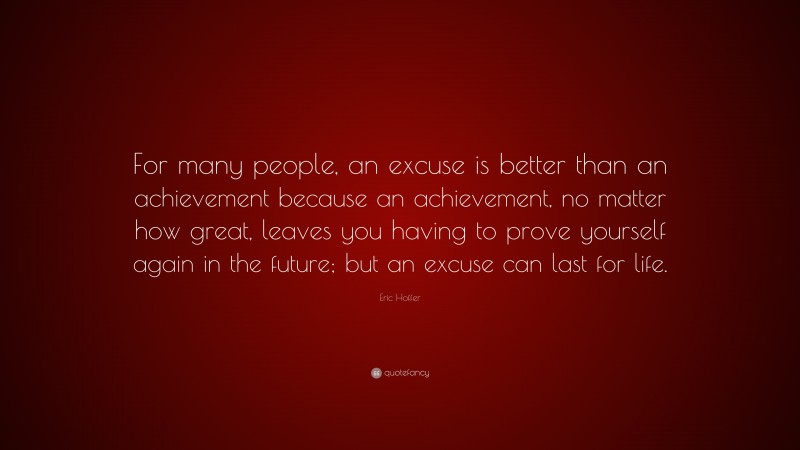 Eric Hoffer Quote: “For many people, an excuse is better than an achievement because an achievement, no matter how great, leaves you having to prove yourself again in the future; but an excuse can last for life.”