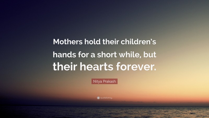 Nitya Prakash Quote: “Mothers hold their children’s hands for a short while, but their hearts forever.”