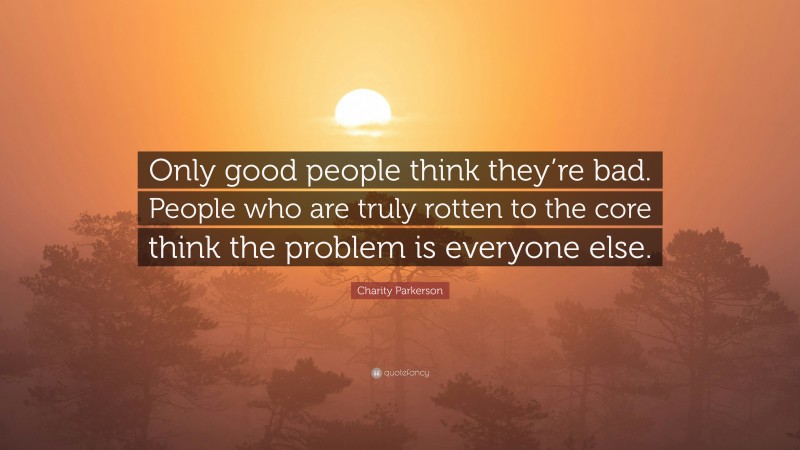 Charity Parkerson Quote: “Only good people think they’re bad. People who are truly rotten to the core think the problem is everyone else.”