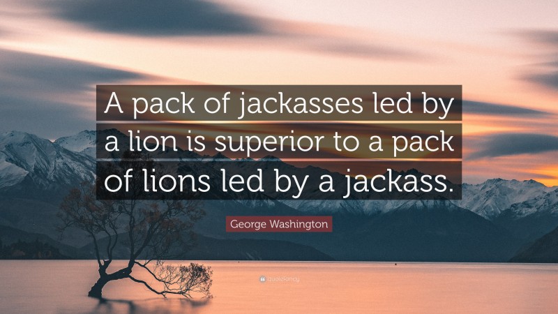 George Washington Quote: “A pack of jackasses led by a lion is superior to a pack of lions led by a jackass.”