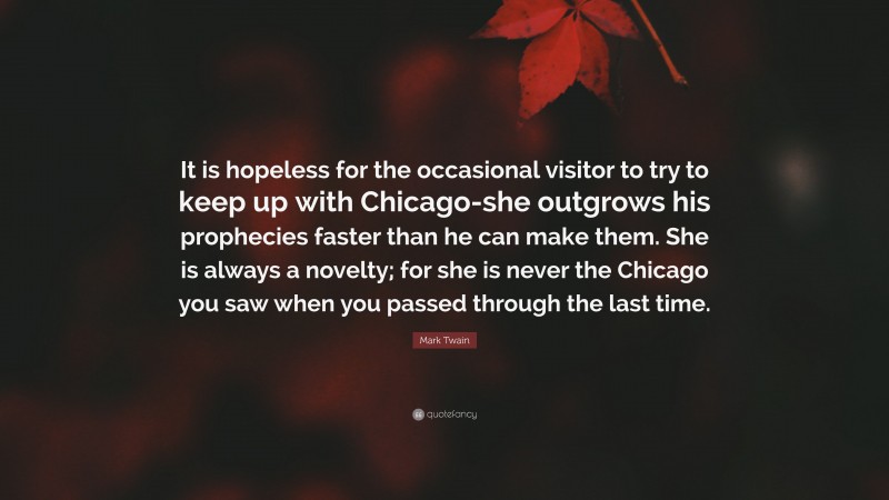 Mark Twain Quote: “It is hopeless for the occasional visitor to try to keep up with Chicago-she outgrows his prophecies faster than he can make them. She is always a novelty; for she is never the Chicago you saw when you passed through the last time.”