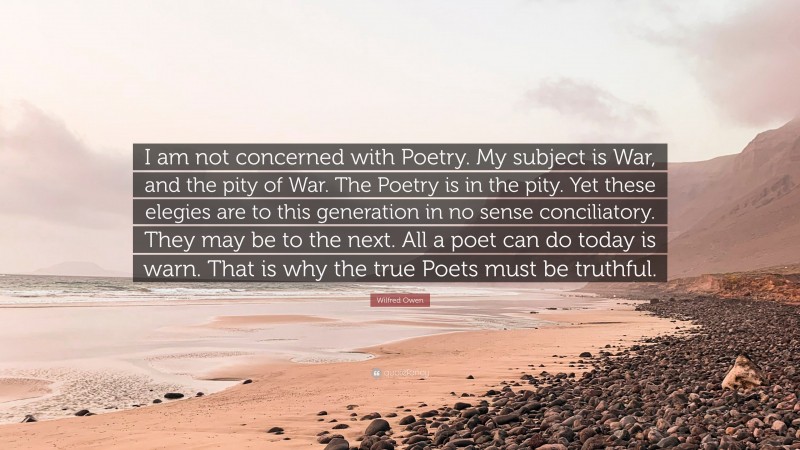 Wilfred Owen Quote: “I am not concerned with Poetry. My subject is War, and the pity of War. The Poetry is in the pity. Yet these elegies are to this generation in no sense conciliatory. They may be to the next. All a poet can do today is warn. That is why the true Poets must be truthful.”