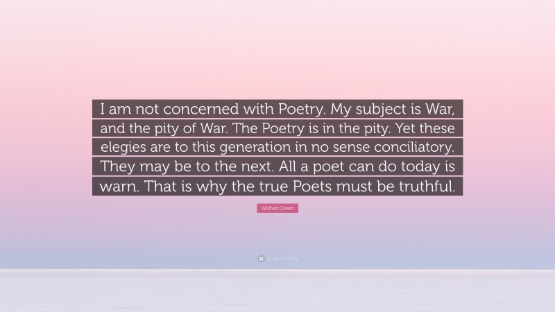 Wilfred Owen Quote: “I am not concerned with Poetry. My subject is War, and the pity of War. The Poetry is in the pity. Yet these elegies are to this generation in no sense conciliatory. They may be to the next. All a poet can do today is warn. That is why the true Poets must be truthful.”