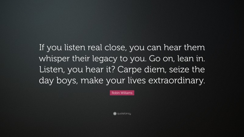 Robin Williams Quote: “If you listen real close, you can hear them whisper their legacy to you. Go on, lean in. Listen, you hear it? Carpe diem, seize the day boys, make your lives extraordinary.”