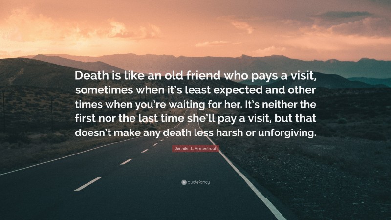 Jennifer L. Armentrout Quote: “Death is like an old friend who pays a visit, sometimes when it’s least expected and other times when you’re waiting for her. It’s neither the first nor the last time she’ll pay a visit, but that doesn’t make any death less harsh or unforgiving.”