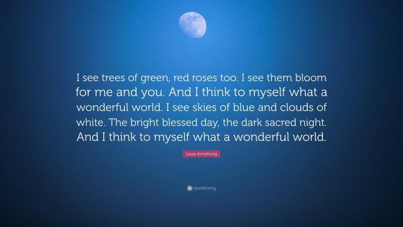 Louis Armstrong Quote: “I see trees of green, red roses too. I see them bloom for me and you. And I think to myself what a wonderful world. I see skies of blue and clouds of white. The bright blessed day, the dark sacred night. And I think to myself what a wonderful world.”