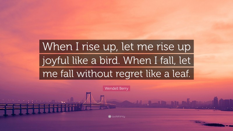 Wendell Berry Quote: “When I rise up, let me rise up joyful like a bird. When I fall, let me fall without regret like a leaf.”