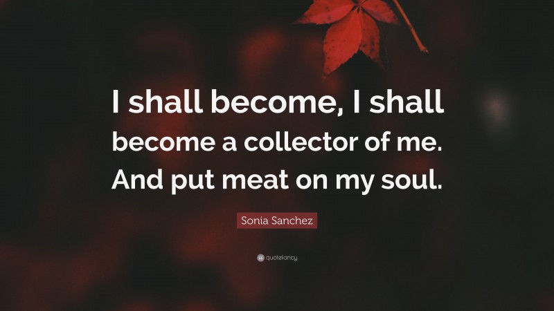 Sonia Sanchez Quote: “I shall become, I shall become a collector of me. And put meat on my soul.”