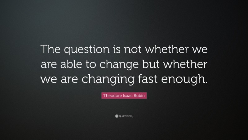 Theodore Isaac Rubin Quote: “The question is not whether we are able to change but whether we are changing fast enough.”