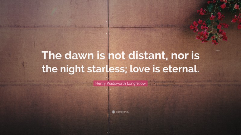 Henry Wadsworth Longfellow Quote: “The dawn is not distant, nor is the night starless; love is eternal.”