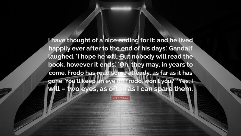 J. R. R. Tolkien Quote: “I have thought of a nice ending for it: and he lived happily ever after to the end of his days.’ Gandalf laughed. ‘I hope he will. But nobody will read the book, however it ends.’ ‘Oh, they may, in years to come. Frodo has read some already, as far as it has gone. You’ll keep an eye on Frodo, won’t you?’ ‘Yes, I will – two eyes, as often as I can spare them.”