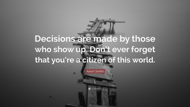 Aaron Sorkin Quote: “Decisions are made by those who show up. Don’t ever forget that you’re a citizen of this world.”