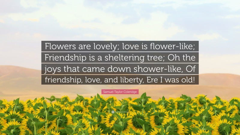 Samuel Taylor Coleridge Quote: “Flowers are lovely; love is flower-like; Friendship is a sheltering tree; Oh the joys that came down shower-like, Of friendship, love, and liberty, Ere I was old!”