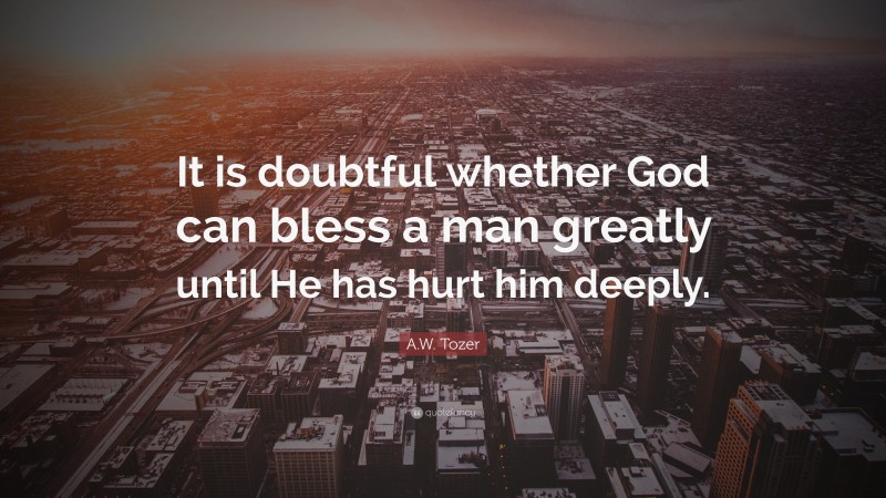 A.W. Tozer Quote: “It is doubtful whether God can bless a man greatly until He has hurt him deeply.”