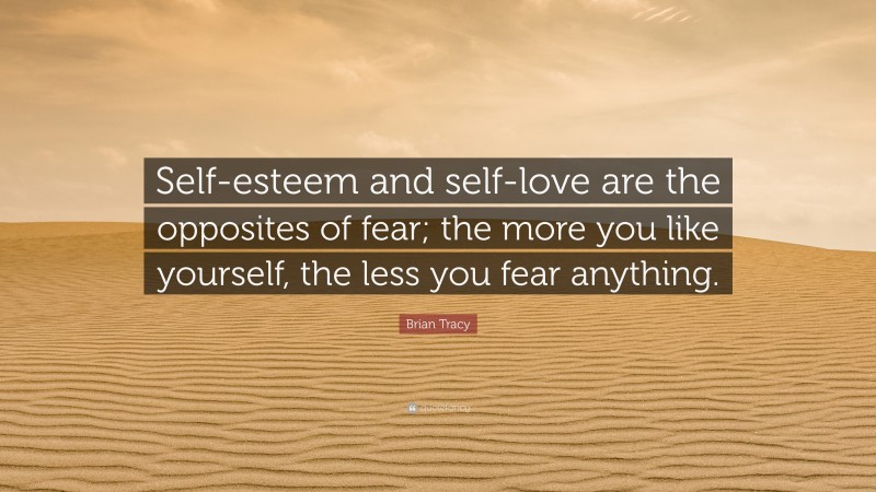 Brian Tracy Quote: “Self-esteem and self-love are the opposites of fear; the more you like yourself, the less you fear anything.”