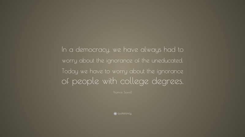 Thomas Sowell Quote: “In a democracy, we have always had to worry about the ignorance of the uneducated. Today we have to worry about the ignorance of people with college degrees.”