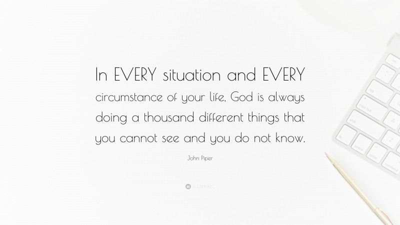 John Piper Quote: “In EVERY situation and EVERY circumstance of your life, God is always doing a thousand different things that you cannot see and you do not know.”