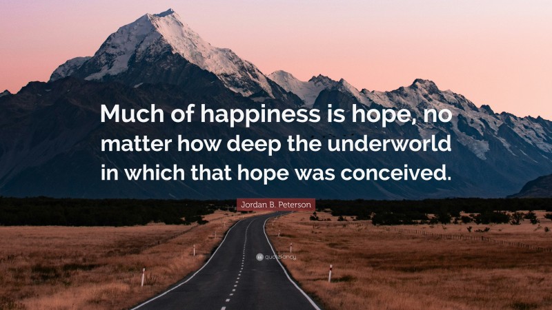Jordan B. Peterson Quote: “Much of happiness is hope, no matter how deep the underworld in which that hope was conceived.”
