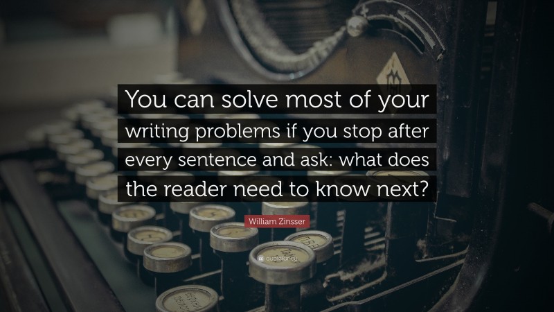 William Zinsser Quote: “You can solve most of your writing problems if you stop after every sentence and ask: what does the reader need to know next?”